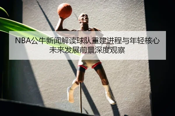 NBA公牛新闻解读球队重建进程与年轻核心未来发展前景深度观察