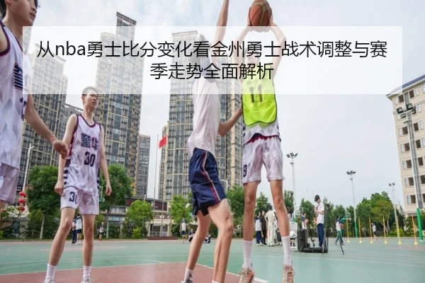 从nba勇士比分变化看金州勇士战术调整与赛季走势全面解析