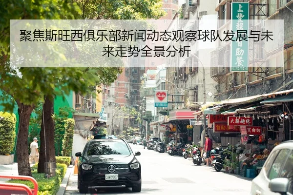 聚焦斯旺西俱乐部新闻动态观察球队发展与未来走势全景分析