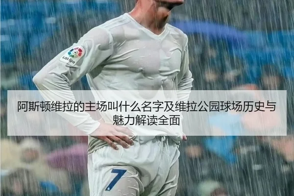 阿斯顿维拉的主场叫什么名字及维拉公园球场历史与魅力解读全面